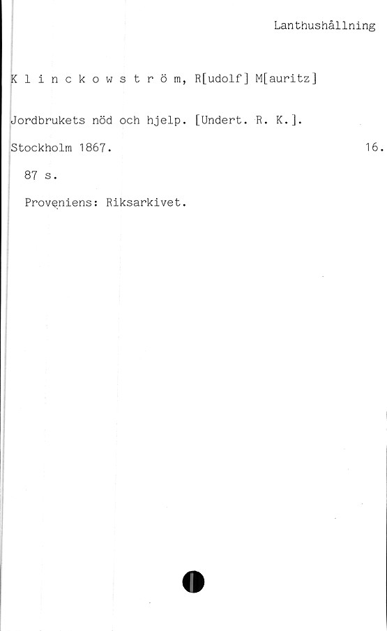 ﻿Lanthushållning
Klinckowström, R[udolf] M[auritz]
Jordbrukets nöd och hjelp.
Stockholm 1867.
87 s.
Proveniens: Riksarkivet.
[Undert.
R. K.].
16.
